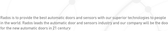Rados is to provide the best automatic doors and sensors with our superior technologies to people 
in the world. Rados leads the automatic door and sensors industry and Our company will be the door 
for the new automatic doors in 21 century