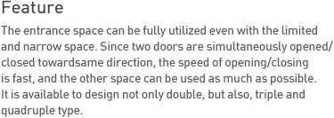 Feature The entrance space can be fully utilized even with the limited and narrow space. Since two doors are simultaneously opened/closed toward same direction, the speed of opening/closing is fast, and the other space can be used as much as possible. It is available to design not only double, but also, triple and quadruple type.