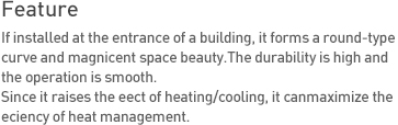 Feature If installed at the entrance of a building, it forms a round-type curve and magnicent space beauty. The durability is high and the operation is smooth. Since it raises the eect of heating/cooling, it can maximize the eciency of heat management.