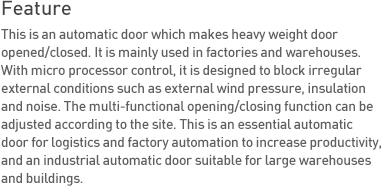 Feature This is an automatic door which makes heavy weight
door opened/closed. It is mainly used in factories and warehouses. With micro processor control, it is designed to block irregular external conditions such as external wind pressure, insulation and noise. The multi-functional opening/closing function can be adjusted according to the site. This is an essential automatic door for logistics and factory automation to increase productivity, and an industrial automatic door suitable for large warehouses and buildings.